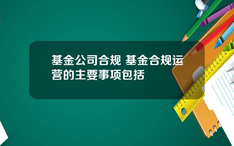 基金公司合规 基金合规运营的主要事项包括